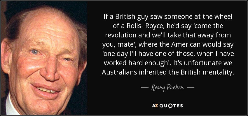 If a British guy saw someone at the wheel of a Rolls- Royce, he'd say 'come the revolution and we'll take that away from you, mate', where the American would say 'one day I'll have one of those, when I have worked hard enough'. It's unfortunate we Australians inherited the British mentality. - Kerry Packer