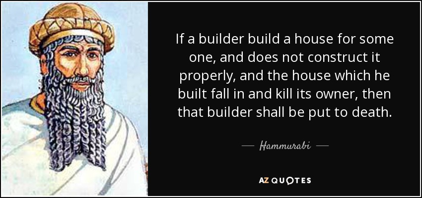 If a builder build a house for some one, and does not construct it properly, and the house which he built fall in and kill its owner, then that builder shall be put to death. - Hammurabi