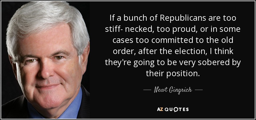 If a bunch of Republicans are too stiff- necked, too proud, or in some cases too committed to the old order, after the election, I think they're going to be very sobered by their position. - Newt Gingrich