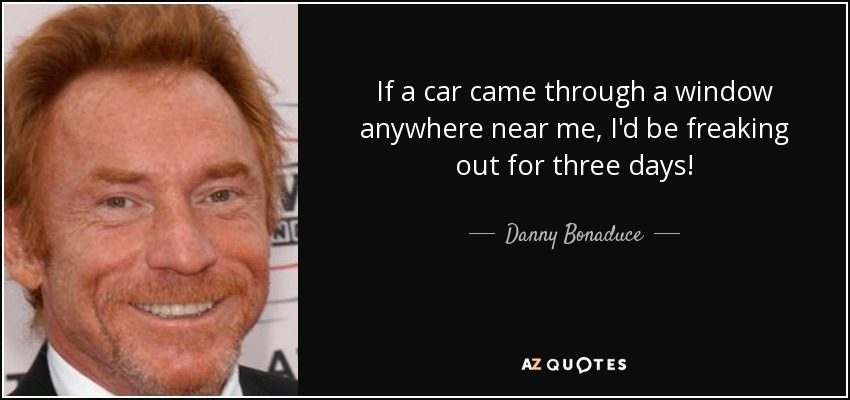 If a car came through a window anywhere near me, I'd be freaking out for three days! - Danny Bonaduce
