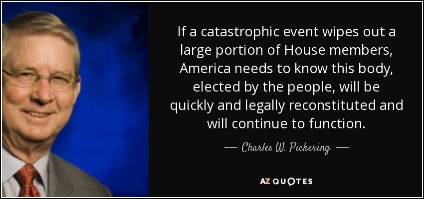 If a catastrophic event wipes out a large portion of House members, America needs to know this body, elected by the people, will be quickly and legally reconstituted and will continue to function. - Charles W. Pickering