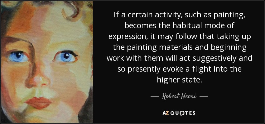 If a certain activity, such as painting, becomes the habitual mode of expression, it may follow that taking up the painting materials and beginning work with them will act suggestively and so presently evoke a flight into the higher state. - Robert Henri