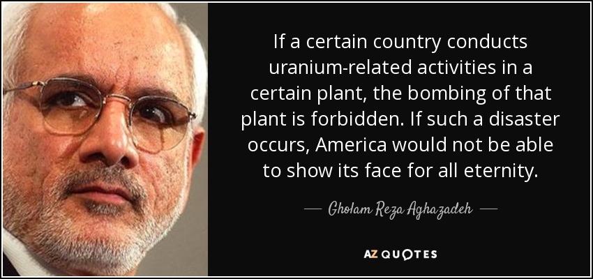 If a certain country conducts uranium-related activities in a certain plant, the bombing of that plant is forbidden. If such a disaster occurs, America would not be able to show its face for all eternity. - Gholam Reza Aghazadeh