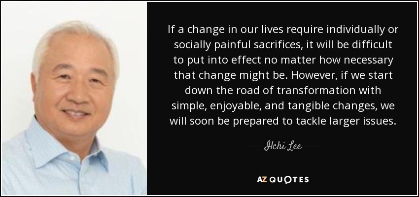 If a change in our lives require individually or socially painful sacrifices, it will be difficult to put into effect no matter how necessary that change might be. However, if we start down the road of transformation with simple, enjoyable, and tangible changes, we will soon be prepared to tackle larger issues. - Ilchi Lee