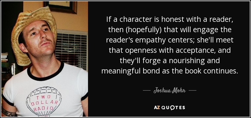 If a character is honest with a reader, then (hopefully) that will engage the reader's empathy centers; she'll meet that openness with acceptance, and they'll forge a nourishing and meaningful bond as the book continues. - Joshua Mohr