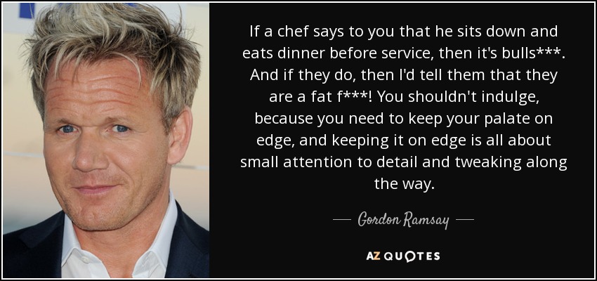 If a chef says to you that he sits down and eats dinner before service, then it's bulls***. And if they do, then I'd tell them that they are a fat f***! You shouldn't indulge, because you need to keep your palate on edge, and keeping it on edge is all about small attention to detail and tweaking along the way. - Gordon Ramsay