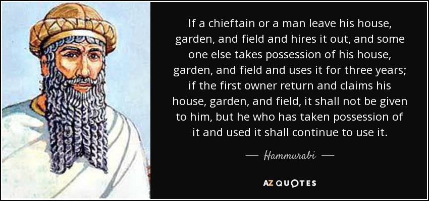 If a chieftain or a man leave his house, garden, and field and hires it out, and some one else takes possession of his house, garden, and field and uses it for three years; if the first owner return and claims his house, garden, and field, it shall not be given to him, but he who has taken possession of it and used it shall continue to use it. - Hammurabi