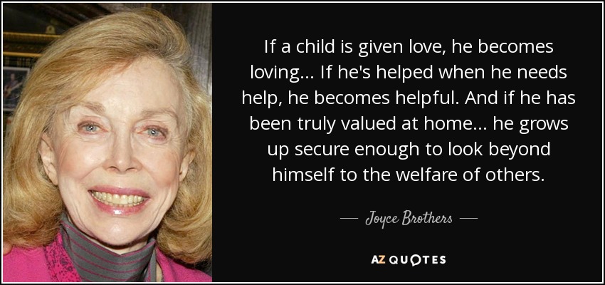 If a child is given love, he becomes loving ... If he's helped when he needs help, he becomes helpful. And if he has been truly valued at home ... he grows up secure enough to look beyond himself to the welfare of others. - Joyce Brothers