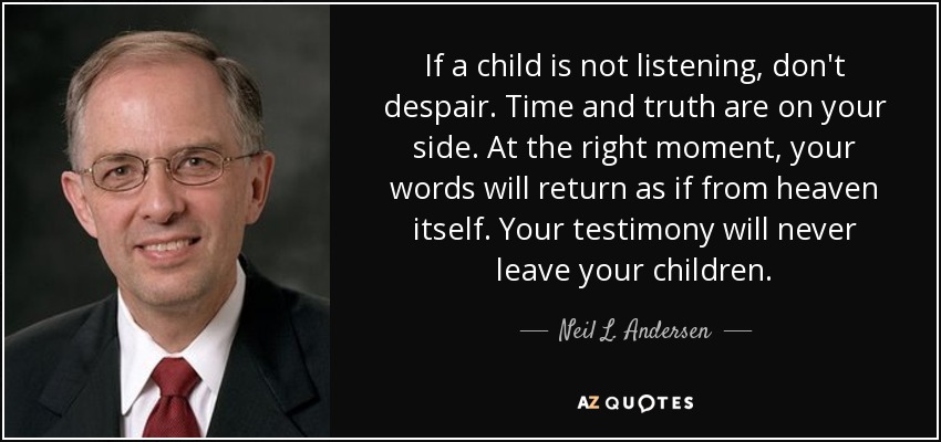 If a child is not listening, don't despair. Time and truth are on your side. At the right moment, your words will return as if from heaven itself. Your testimony will never leave your children. - Neil L. Andersen