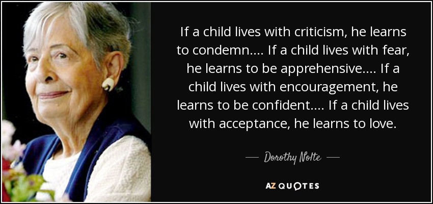If a child lives with criticism, he learns to condemn. ... If a child lives with fear, he learns to be apprehensive. ... If a child lives with encouragement, he learns to be confident. ... If a child lives with acceptance, he learns to love. - Dorothy Nolte