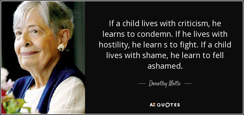 If a child lives with criticism, he learns to condemn. If he lives with hostility, he learn s to fight. If a child lives with shame, he learn to fell ashamed. - Dorothy Nolte