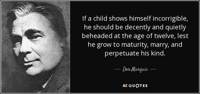 If a child shows himself incorrigible, he should be decently and quietly beheaded at the age of twelve, lest he grow to maturity, marry, and perpetuate his kind. - Don Marquis