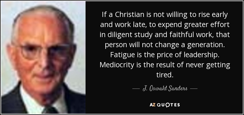 If a Christian is not willing to rise early and work late, to expend greater effort in diligent study and faithful work, that person will not change a generation. Fatigue is the price of leadership. Mediocrity is the result of never getting tired. - J. Oswald Sanders