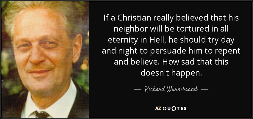 If a Christian really believed that his neighbor will be tortured in all eternity in Hell, he should try day and night to persuade him to repent and believe. How sad that this doesn't happen. - Richard Wurmbrand