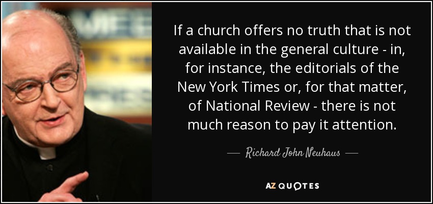 If a church offers no truth that is not available in the general culture - in, for instance, the editorials of the New York Times or, for that matter, of National Review - there is not much reason to pay it attention. - Richard John Neuhaus