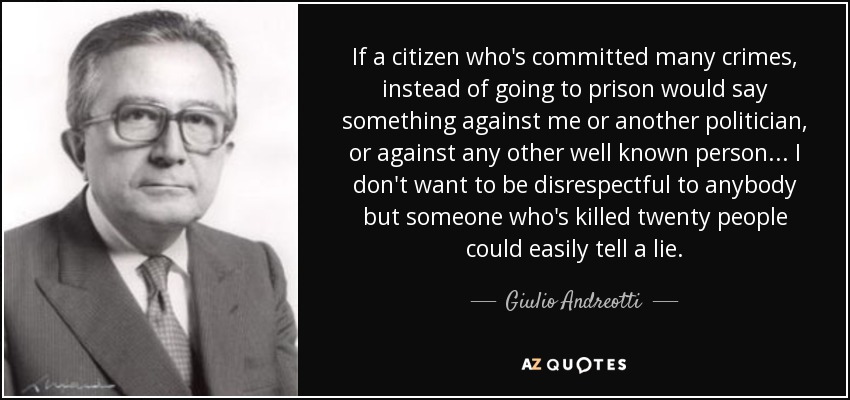 If a citizen who's committed many crimes, instead of going to prison would say something against me or another politician, or against any other well known person ... I don't want to be disrespectful to anybody but someone who's killed twenty people could easily tell a lie. - Giulio Andreotti