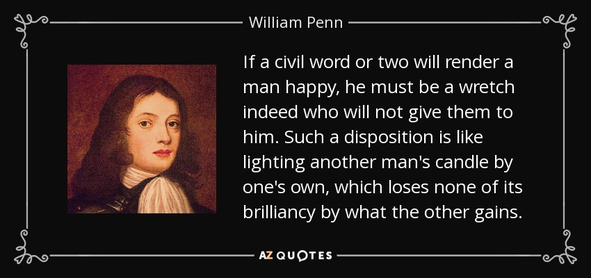 If a civil word or two will render a man happy, he must be a wretch indeed who will not give them to him. Such a disposition is like lighting another man's candle by one's own, which loses none of its brilliancy by what the other gains. - William Penn