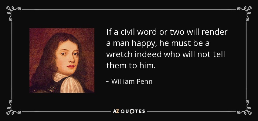 If a civil word or two will render a man happy, he must be a wretch indeed who will not tell them to him. - William Penn