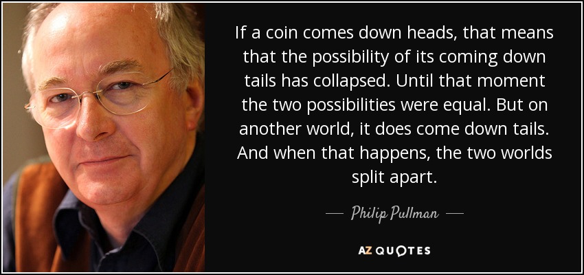 If a coin comes down heads, that means that the possibility of its coming down tails has collapsed. Until that moment the two possibilities were equal. But on another world, it does come down tails. And when that happens, the two worlds split apart. - Philip Pullman