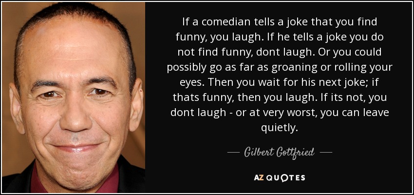 If a comedian tells a joke that you find funny, you laugh. If he tells a joke you do not find funny, dont laugh. Or you could possibly go as far as groaning or rolling your eyes. Then you wait for his next joke; if thats funny, then you laugh. If its not, you dont laugh - or at very worst, you can leave quietly. - Gilbert Gottfried