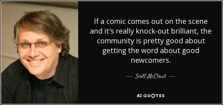 If a comic comes out on the scene and it's really knock-out brilliant, the community is pretty good about getting the word about good newcomers. - Scott McCloud