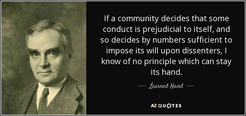 If a community decides that some conduct is prejudicial to itself, and so decides by numbers sufficient to impose its will upon dissenters, I know of no principle which can stay its hand. - Learned Hand