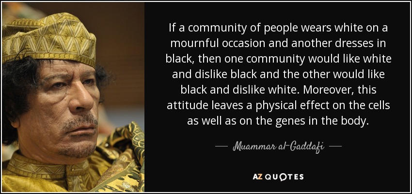 If a community of people wears white on a mournful occasion and another dresses in black, then one community would like white and dislike black and the other would like black and dislike white. Moreover, this attitude leaves a physical effect on the cells as well as on the genes in the body. - Muammar al-Gaddafi