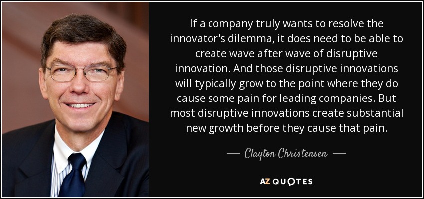 If a company truly wants to resolve the innovator's dilemma, it does need to be able to create wave after wave of disruptive innovation. And those disruptive innovations will typically grow to the point where they do cause some pain for leading companies. But most disruptive innovations create substantial new growth before they cause that pain. - Clayton Christensen