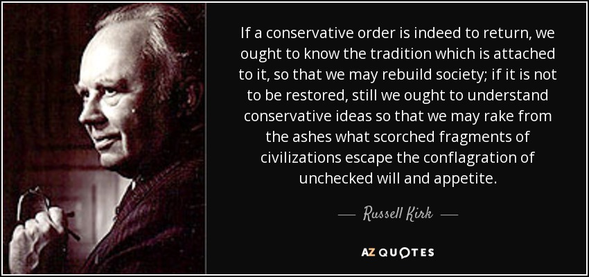 If a conservative order is indeed to return, we ought to know the tradition which is attached to it, so that we may rebuild society; if it is not to be restored, still we ought to understand conservative ideas so that we may rake from the ashes what scorched fragments of civilizations escape the conflagration of unchecked will and appetite. - Russell Kirk