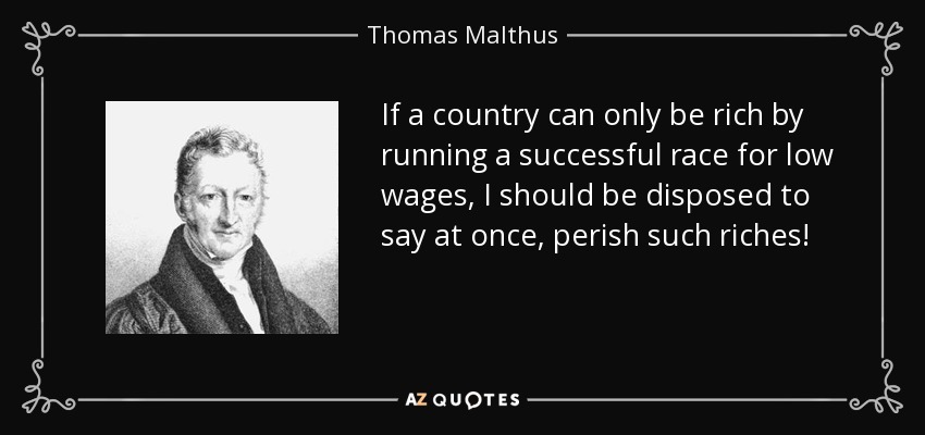 If a country can only be rich by running a successful race for low wages, I should be disposed to say at once, perish such riches! - Thomas Malthus