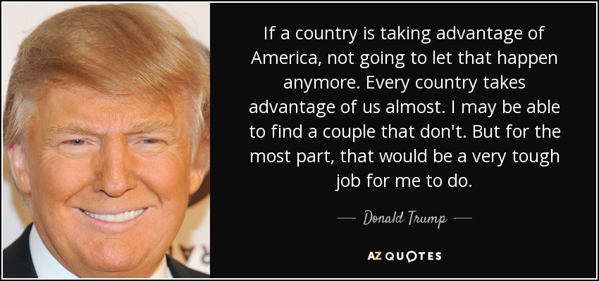 If a country is taking advantage of America, not going to let that happen anymore. Every country takes advantage of us almost. I may be able to find a couple that don't. But for the most part, that would be a very tough job for me to do. - Donald Trump