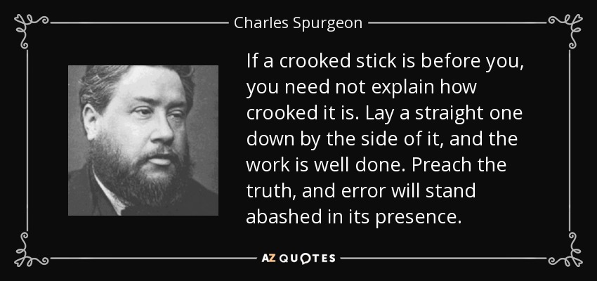 If a crooked stick is before you, you need not explain how crooked it is. Lay a straight one down by the side of it, and the work is well done. Preach the truth, and error will stand abashed in its presence. - Charles Spurgeon