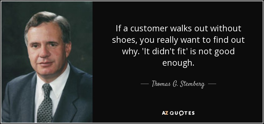 If a customer walks out without shoes, you really want to find out why. 'It didn't fit' is not good enough. - Thomas G. Stemberg