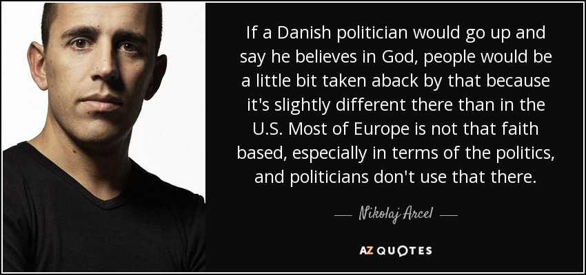 If a Danish politician would go up and say he believes in God, people would be a little bit taken aback by that because it's slightly different there than in the U.S. Most of Europe is not that faith based, especially in terms of the politics, and politicians don't use that there. - Nikolaj Arcel