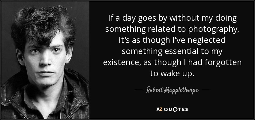 If a day goes by without my doing something related to photography, it's as though I've neglected something essential to my existence, as though I had forgotten to wake up. - Robert Mapplethorpe