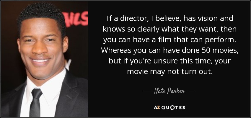 If a director, I believe, has vision and knows so clearly what they want, then you can have a film that can perform. Whereas you can have done 50 movies, but if you're unsure this time, your movie may not turn out. - Nate Parker