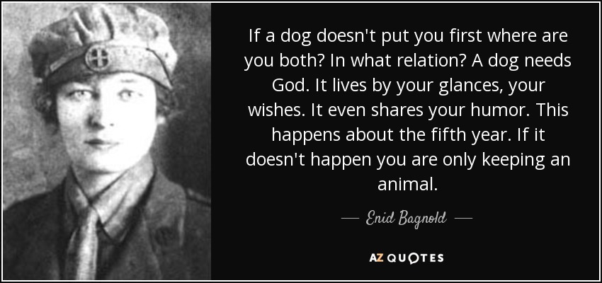 If a dog doesn't put you first where are you both? In what relation? A dog needs God. It lives by your glances, your wishes. It even shares your humor. This happens about the fifth year. If it doesn't happen you are only keeping an animal. - Enid Bagnold