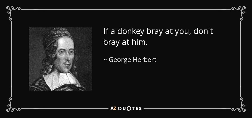 If a donkey bray at you, don't bray at him. - George Herbert