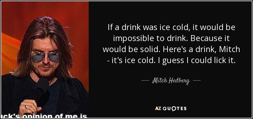 If a drink was ice cold, it would be impossible to drink. Because it would be solid. Here's a drink, Mitch - it's ice cold. I guess I could lick it. - Mitch Hedberg