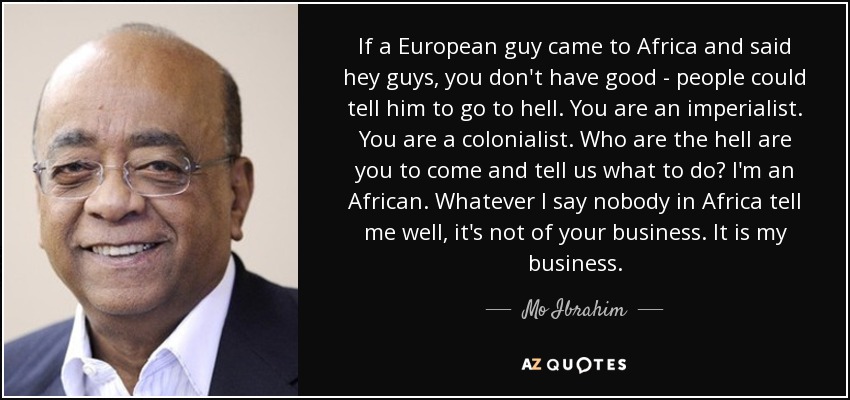 If a European guy came to Africa and said hey guys, you don't have good - people could tell him to go to hell. You are an imperialist. You are a colonialist. Who are the hell are you to come and tell us what to do? I'm an African. Whatever I say nobody in Africa tell me well, it's not of your business. It is my business. - Mo Ibrahim