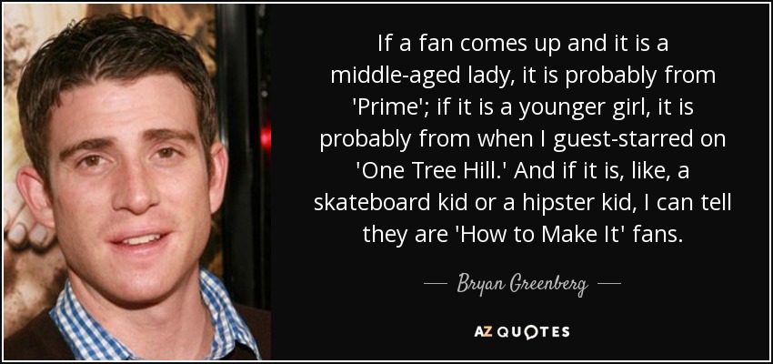 If a fan comes up and it is a middle-aged lady, it is probably from 'Prime'; if it is a younger girl, it is probably from when I guest-starred on 'One Tree Hill.' And if it is, like, a skateboard kid or a hipster kid, I can tell they are 'How to Make It' fans. - Bryan Greenberg