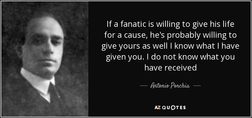 If a fanatic is willing to give his life for a cause, he's probably willing to give yours as well I know what I have given you. I do not know what you have received - Antonio Porchia