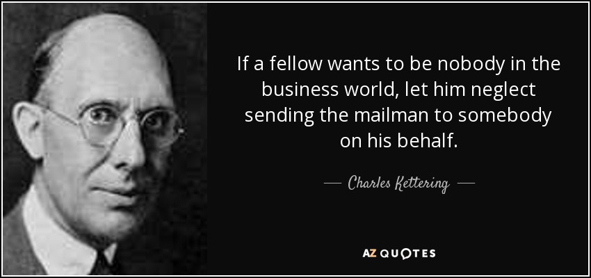 If a fellow wants to be nobody in the business world, let him neglect sending the mailman to somebody on his behalf. - Charles Kettering