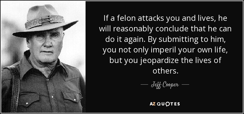 If a felon attacks you and lives, he will reasonably conclude that he can do it again. By submitting to him, you not only imperil your own life, but you jeopardize the lives of others. - Jeff Cooper
