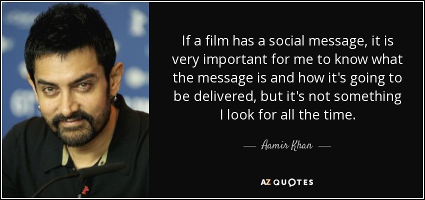 If a film has a social message, it is very important for me to know what the message is and how it's going to be delivered, but it's not something I look for all the time. - Aamir Khan