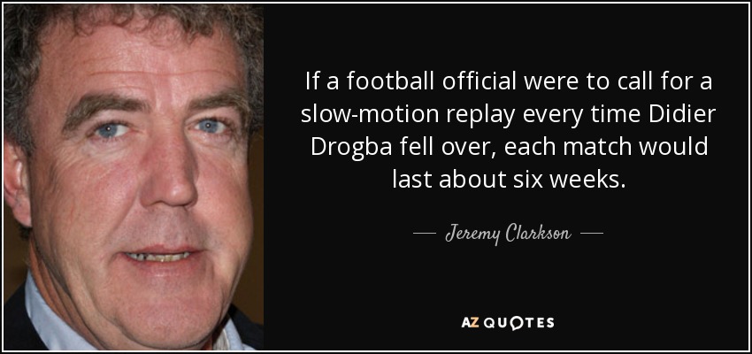 If a football official were to call for a slow-motion replay every time Didier Drogba fell over, each match would last about six weeks. - Jeremy Clarkson