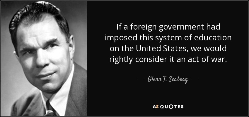 If a foreign government had imposed this system of education on the United States, we would rightly consider it an act of war. - Glenn T. Seaborg