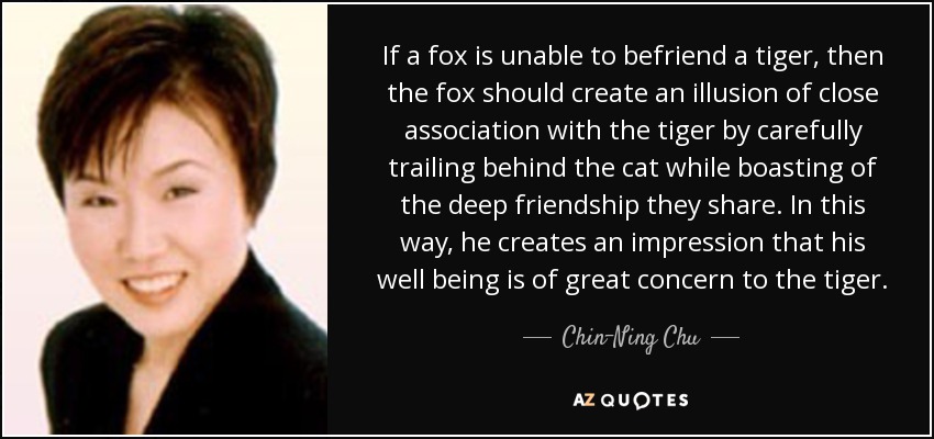 If a fox is unable to befriend a tiger, then the fox should create an illusion of close association with the tiger by carefully trailing behind the cat while boasting of the deep friendship they share. In this way, he creates an impression that his well being is of great concern to the tiger. - Chin-Ning Chu
