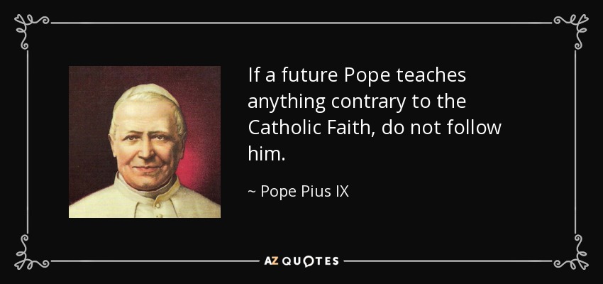 If a future Pope teaches anything contrary to the Catholic Faith, do not follow him. - Pope Pius IX