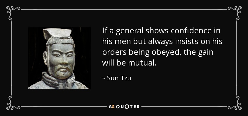 If a general shows confidence in his men but always insists on his orders being obeyed, the gain will be mutual. - Sun Tzu